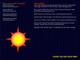 Who makes solar shingles?   Works Cited
DOW Powerhouse              Alter, Lloyd. “PowerHouse Solar Shingle Is Clever. But Is It A Good Idea?”
www.dowpowerhouse.com       Treehugger. November 19, 2010. http://www.treehugger.com.

Kyocera Solar Inc.          Blue, Jessica. “Solar Tiles vs. Solar Panels.” National Geographic. www.
www.kyocerasolar.com        greenliving.nationalgeographic.com.

Atlantis Energy Systems     DOW Powerhouse. Why Solar. http://www.dowpowerhouse.com.
www.atlantisenergy.org
                            Pandolfi, Keith. “Solar Shingles.” This Old House. wwww.thisoldhouse.com.
PowerLight Corporation
www.powerlight.com          Surina, Echo. “What ar solar shingles?” TLC. www.tlc.howstuffworks.com.

                            Wang, Ucilia. “Replace Your Roof And Generate Electricty From Solar
                            Shingles.” Forbes. June 18, 2012. www.forbes.com.

                            Wikipedia. Solar Shingles. http://en.wikipedia.org/wiki/Solar_shingles.




                                                             Thank you for your time!
 