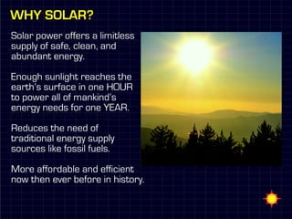 Why solar?
Solar power offers a limitless
supply of safe, clean, and
abundant energy.

Enough sunlight reaches the
earth’s surface in one HOUR
to power all of mankind’s
energy needs for one YEAR.

Reduces the need of
traditional energy supply
sources like fossil fuels.

More affordable and efficient
now then ever before in history.
 