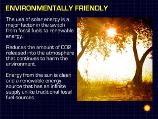 Environmentally Friendly
The use of solar energy is a
major factor in the switch
from fossil fuels to renewable
energy.

Reduces the amount of CO2
released into the atmosphere
that continues to harm the
environment.

Energy from the sun is clean
and a renewable energy
source that has an infinite
supply unlike traditional fossil
fuel sources.
 