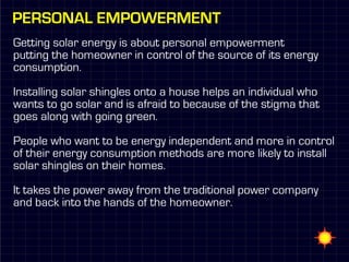 Personal empowerment
Getting solar energy is about personal empowerment
putting the homeowner in control of the source of its energy
consumption.

Installing solar shingles onto a house helps an individual who
wants to go solar and is afraid to because of the stigma that
goes along with going green.

People who want to be energy independent and more in control
of their energy consumption methods are more likely to install
solar shingles on their homes.

It takes the power away from the traditional power company
and back into the hands of the homeowner.
 