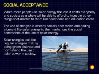 Social acceptance
When more people use solar energy the less it costs everybody
and society as a whole will be able to afford to invest in other
things that matter to them like healthcare and education costs.

The use of shingles is already socially acceptable and adding
a benefit like solar energy to them enhances the social
acceptance of the use of solar energy.

Solar shingles look like
regular shingles making
being green discrete and
normalizing the use of
solar power in society.



                  photo from DOW Powerhouse
 