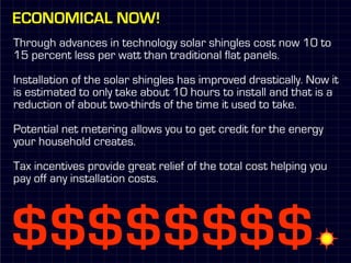 Economical Now!
Through advances in technology solar shingles cost now 10 to
15 percent less per watt than traditional flat panels.

Installation of the solar shingles has improved drastically. Now it
is estimated to only take about 10 hours to install and that is a
reduction of about two-thirds of the time it used to take.

Potential net metering allows you to get credit for the energy
your household creates.

Tax incentives provide great relief of the total cost helping you
pay off any installation costs.
 