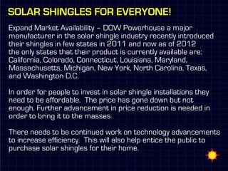 Solar shingles for Everyone!
Expand Market Availability – DOW Powerhouse a major
manufacturer in the solar shingle industry recently introduced
their shingles in few states in 2011 and now as of 2012
the only states that their product is currently available are:
California, Colorado, Connecticut, Louisiana, Maryland,
Massachusetts, Michigan, New York, North Carolina, Texas,
and Washington D.C.

In order for people to invest in solar shingle installations they
need to be affordable. The price has gone down but not
enough. Further advancement in price reduction is needed in
order to bring it to the masses.

There needs to be continued work on technology advancements
to increase efficiency. This will also help entice the public to
purchase solar shingles for their home.
 