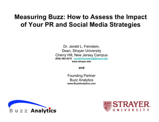 Measuring Buzz: How to Assess the Impact
 of Your PR and Social Media Strategies


                Dr. Jerald L. Feinstein,
               Dean, Strayer University
            Cherry Hill, New Jersey Campus
            (856) 482-4210 Jerald.Feinstein@Strayer.edu
                          www.strayer.edu

                               and

                      Founding Partner
                       Buzz Analytics
                     www.BuzzAnalytics.com
 