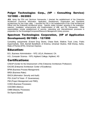 Polger Technologies Corp., (VP – Consulting Service)
12/1990 – 06/2003
JEA: Using the FEA and Zachman frameworks, I directed the establishment of the Enterprise
Architecture (Technical, Information, Application, Development, Organization and Operations
architectures) for this major utility. I assisted the CIO in the establishment of the Chief Architectural
Officer and the Enterprise Architecture group. Specific duties included: assisting in the evaluation,
selection, installation, enhancements and implementation of UML and ITIL frameworks. Other
responsibilities include establishment of security, networking and internet/intranet processes in
preparation for the Knowledge/Component/Resource Management Library process.
Spectrum Technologies Corporation, (VP of Application
Development) 06/1985 – 12/1990
Consulting assignments (Eckerd Drug Stores, Chase Bank, Watkins Truck Lines, Publix
Supermarkets, AAA, Barnett Bank/Bank of America, Universal Studios, Walt Disney, Aetna,
State of Florida (STO), American Express.
Education:
B.S., Business Administration - 1972, UCLA, Westwood, CA
A.S., Computer Science - 1970, Highland College, Highland, KS
Certifications:
CAEAP (Center for the Advancement of the Enterprise Architecture Profession)
EACOE (Enterprise Architecture Center of Excellence)
BPMI (Business Process Management)
BRGI (Business Rules)
ISACA (Information Security and Audit)
ITGI (CobiT & Ticket - IT Governances)
PMI (Project Management and PMO);
COSO (Business Processes)
COCOMO (Metrics)
CMMI (Maturity Processes)
Six Sigma (Quality)
 