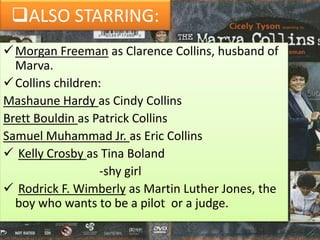 ALSO STARRING:
Morgan Freeman as Clarence Collins, husband of
Marva.
Collins children:
Mashaune Hardy as Cindy Collins
Brett Bouldin as Patrick Collins
Samuel Muhammad Jr. as Eric Collins
 Kelly Crosby as Tina Boland
-shy girl
 Rodrick F. Wimberly as Martin Luther Jones, the
boy who wants to be a pilot or a judge.
 