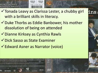 Tonada Leavy as Clarissa Lester, a chubby girl
with a brilliant skills in literacy.
Duke Thorbs as Eddie Banbower, his mother
dissolution of being on attended
Dianne Kirksey as Cynthia Rawls
Dick Sasso as State Examiner
Edward Asner as Narrator (voice)
 