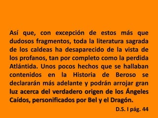 Así que, con excepción de estos más que
dudosos fragmentos, toda la literatura sagrada
de los caldeas ha desaparecido de la vista de
los profanos, tan por completo como la perdida
Atlántida. Unos pocos hechos que se hallaban
contenidos en la Historia de Beroso se
declararán más adelante y podrán arrojar gran
luz acerca del verdadero origen de los Ángeles
Caídos, personificados por Bel y el Dragón.
                                   D.S. I pág. 44
 