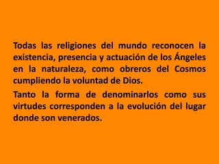 Todas las religiones del mundo reconocen la
existencia, presencia y actuación de los Ángeles
en la naturaleza, como obreros del Cosmos
cumpliendo la voluntad de Dios.
Tanto la forma de denominarlos como sus
virtudes corresponden a la evolución del lugar
donde son venerados.
 
