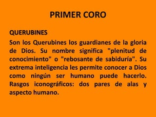 PRIMER CORO
QUERUBINES
Son los Querubines los guardianes de la gloria
de Dios. Su nombre significa "plenitud de
conocimiento" o "rebosante de sabiduría". Su
extrema inteligencia les permite conocer a Dios
como ningún ser humano puede hacerlo.
Rasgos iconográficos: dos pares de alas y
aspecto humano.
 