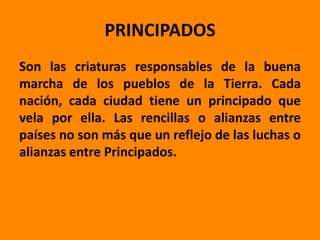 PRINCIPADOS
Son las criaturas responsables de la buena
marcha de los pueblos de la Tierra. Cada
nación, cada ciudad tiene un principado que
vela por ella. Las rencillas o alianzas entre
países no son más que un reflejo de las luchas o
alianzas entre Principados.
 