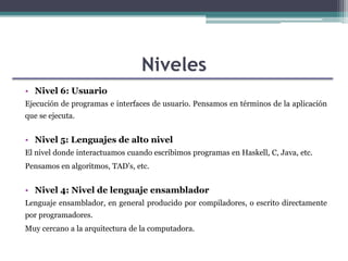 Niveles
• Nivel 6: Usuario
Ejecución de programas e interfaces de usuario. Pensamos en términos de la aplicación
que se ejecuta.

• Nivel 5: Lenguajes de alto nivel
El nivel donde interactuamos cuando escribimos programas en Haskell, C, Java, etc.
Pensamos en algoritmos, TAD’s, etc.

• Nivel 4: Nivel de lenguaje ensamblador
Lenguaje ensamblador, en general producido por compiladores, o escrito directamente
por programadores.
Muy cercano a la arquitectura de la computadora.

 