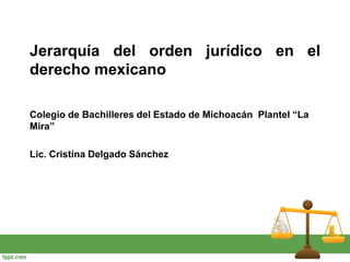 Jerarquía del orden jurídico en el
derecho mexicano
Colegio de Bachilleres del Estado de Michoacán Plantel “La
Mira”
Lic. Cristina Delgado Sánchez
 