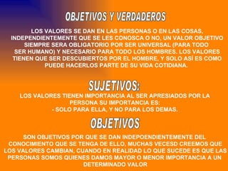 OBJETIVOS Y VERDADEROS LOS VALORES SE DAN EN LAS PERSONAS O EN LAS COSAS, INDEPENDIENTEMENTE QUE SE LES CONOSCA O NO, UN VALOR OBJETIVO SIEMPRE SERA OBLIGATORIO POR SER UNIVERSAL (PARA TODO  SER HUMANO) Y NECESARIO PARA TODO LOS HOMBRES. LOS VALORES TIENEN QUE SER DESCUBIERTOS POR EL HOMBRE, Y SOLO ASÍ ES COMO PUEDE HACERLOS PARTE DE SU VIDA COTIDIANA.  SUJETIVOS: LOS VALORES TIENEN IMPORTANCIA AL SER APRESIADOS POR LA PERSONA SU IMPORTANCIA ES: - SOLO PARA ELLA, Y NO PARA LOS DEMAS. OBJETIVOS SON OBJETIVOS POR QUE SE DAN INDEPOENDIENTEMENTE DEL  CONOCIMIENTO QUE SE TENGA DE ELLO, MUCHAS VECESD CREEMOS QUE LOS VALORES CAMBIAN, CUANDO EN REALIDAD LO QUE SUCEDE ES QUE LAS  PERSONAS SOMOS QUIENES DAMOS MAYOR O MENOR IMPORTANCIA A UN  DETERMINADO VALOR 