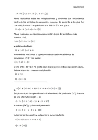 SECUMATICAS
Ahora realizamos todas las multiplicaciones y diviciones que encontremos
dentro de los símbolos de agrupación, recuerda, de izquierda a derecha. Así
que multiplicamos 2*10 y realizamos la divición 6/3. Nos queda:
Ahora realizamos las operaciones que están dentro del símbolo de más
adentro. -2+2.
y quitamos las llaves
Nuevamente realizamos la operación indicada entre los símbolos de
agrupación. -2+0 y nos queda:
Como entre -25 y (-2) no existe algún signo que nos indique operación alguna,
éste se interpreta como una multiplicación.
2.
Empezamos por las operaciones indicadas dentro del paréntesis (2-3), la suma
de -2-3 y la multiplicación -(-2)
sumamos (2+3) y quitamos el paréntesis
quitamos las llaves del 5 y realizamos la suma resultante.
 