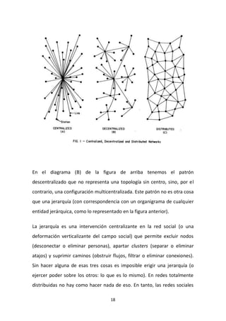 18
En el diagrama (B) de la figura de arriba tenemos el patrón
descentralizado que no representa una topología sin centro, sino, por el
contrario, una configuración multicentralizada. Este patrón no es otra cosa
que una jerarquía (con correspondencia con un organigrama de cualquier
entidad jerárquica, como lo representado en la figura anterior).
La jerarquía es una intervención centralizante en la red social (o una
deformación verticalizante del campo social) que permite excluir nodos
(desconectar o eliminar personas), apartar clusters (separar o eliminar
atajos) y suprimir caminos (obstruir flujos, filtrar o eliminar conexiones).
Sin hacer alguna de esas tres cosas es imposible erigir una jerarquía (o
ejercer poder sobre los otros: lo que es lo mismo). En redes totalmente
distribuidas no hay como hacer nada de eso. En tanto, las redes sociales
 