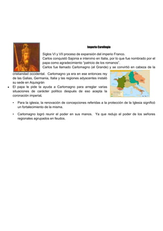 Imperio Carolingio
Siglos VI y VII proceso de expansión del imperio Franco.
Carlos conquistó Sajonia e intervino en Italia, por lo que fue nombrado por el
papa como agradecimiento “patricio de los romanos”.
Carlos fue llamado Carlomagno (el Grande) y se convirtió en cabeza de la
cristiandad occidental. Carlomagno ya era en ese entonces rey
de las Galias, Germania, Italia y las regiones adyacentes instaló
su sede en Aquisgrán
El papa le pide la ayuda a Carlomagno para arreglar varias
situaciones de carácter político después de eso acepta la
coronación imperial.
• Para la iglesia, la renovación de concepciones referidas a la protección de la Iglesia significó
un fortalecimiento de la misma.
• Carlomagno logró reunir el poder en sus manos. Ya que redujo el poder de los señores
regionales agrupados en feudos.
 