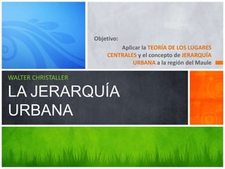 Objetivo:
Aplicar la TEORÍA DE LOS LUGARES
CENTRALES y el concepto de JERARQUÍA
URBANA a la región del Maule
WALTER CHRISTALLER
LA JERARQUÍA
URBANA
 