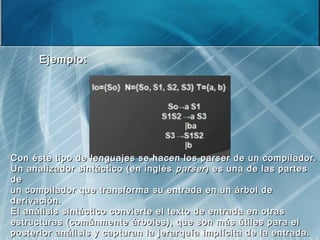  Ejemplo:Ejemplo:
Con éste tipo de lenguajes se hacen los parser de un compilador.Con éste tipo de lenguajes se hacen los parser de un compilador.
Un analizador sintáctico (en inglésUn analizador sintáctico (en inglés parserparser) es una de las partes) es una de las partes
dede
un compilador que transforma su entrada en un árbol deun compilador que transforma su entrada en un árbol de
derivación.derivación.
El análisis sintáctico convierte el texto de entrada en otrasEl análisis sintáctico convierte el texto de entrada en otras
estructuras (comúnmente árboles), que son más útiles para elestructuras (comúnmente árboles), que son más útiles para el
posterior análisis y capturan la jerarquía implícita de la entrada.posterior análisis y capturan la jerarquía implícita de la entrada.
 