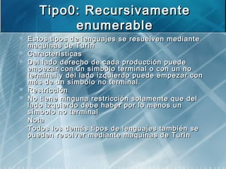 Tipo0: RecursivamenteTipo0: Recursivamente
enumerableenumerable
 Estos tipos de lenguajes se resuelven medianteEstos tipos de lenguajes se resuelven mediante
maquinas de Turínmaquinas de Turín
 CaracterísticasCaracterísticas
 Del lado derecho de cada producción puedeDel lado derecho de cada producción puede
empezar con un símbolo terminal o con un noempezar con un símbolo terminal o con un no
terminal y del lado izquierdo puede empezar conterminal y del lado izquierdo puede empezar con
más de un símbolo no terminal.más de un símbolo no terminal.
 RestricciónRestricción
 No tiene ninguna restricción solamente que delNo tiene ninguna restricción solamente que del
lado izquierdo debe haber por lo menos unlado izquierdo debe haber por lo menos un
símbolo no terminalsímbolo no terminal
 NotaNota
 Todos los demás tipos de lenguajes también seTodos los demás tipos de lenguajes también se
pueden resolver mediante maquinas de Turínpueden resolver mediante maquinas de Turín
 
