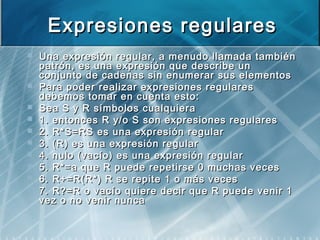 Expresiones regularesExpresiones regulares
 Una expresión regular, a menudo llamada tambiénUna expresión regular, a menudo llamada también
patrón, es una expresión que describe unpatrón, es una expresión que describe un
conjunto de cadenas sin enumerar sus elementosconjunto de cadenas sin enumerar sus elementos
 Para poder realizar expresiones regularesPara poder realizar expresiones regulares
debemos tomar en cuenta esto:debemos tomar en cuenta esto:
 Sea S y R símbolos cualquieraSea S y R símbolos cualquiera
 1. entonces R y/o S son expresiones regulares1. entonces R y/o S son expresiones regulares
 2. R*S=RS es una expresión regular2. R*S=RS es una expresión regular
 3. (R) es una expresión regular3. (R) es una expresión regular
 4. nulo (vacío) es una expresión regular4. nulo (vacío) es una expresión regular
 5. R*=a que R puede repetirse 0 muchas veces5. R*=a que R puede repetirse 0 muchas veces
 6. R+=R(R*) R se repite 1 o más veces6. R+=R(R*) R se repite 1 o más veces
 7. R?=R o7. R?=R o vacío quierevacío quiere decir que R puededecir que R puede venirvenir 11
vez o no venir nuncavez o no venir nunca
 