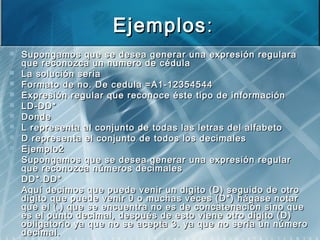 EjemplosEjemplos::
 Supongamos que se desea generar una expresión regularaSupongamos que se desea generar una expresión regulara
que reconozca un numero de cédulaque reconozca un numero de cédula
 La solución seriaLa solución seria
 Formato de no. De cedula =A1-12354544Formato de no. De cedula =A1-12354544
 Expresión regular que reconoce éste tipo de informaciónExpresión regular que reconoce éste tipo de información
 LD-DD*LD-DD*
 DondeDonde
 L representa al conjunto de todas las letras del alfabetoL representa al conjunto de todas las letras del alfabeto
 D representa el conjunto de todos los decimalesD representa el conjunto de todos los decimales
 Ejemplo2Ejemplo2
 Supongamos que se desea generar una expresión regularSupongamos que se desea generar una expresión regular
que reconozca números decimalesque reconozca números decimales
 DD*.DD*DD*.DD*
 Aquí decimos que puede venir un digito (D) seguido de otroAquí decimos que puede venir un digito (D) seguido de otro
digito que puede venir 0 o muchas veces (D*) hágase notardigito que puede venir 0 o muchas veces (D*) hágase notar
que el (.) que se encuentra no es de concatenación sino queque el (.) que se encuentra no es de concatenación sino que
es el punto decimal, después de esto viene otro digito (D)es el punto decimal, después de esto viene otro digito (D)
obligatorio ya que no se acepta 3. ya que no seria un númeroobligatorio ya que no se acepta 3. ya que no seria un número
decimal.decimal.
 