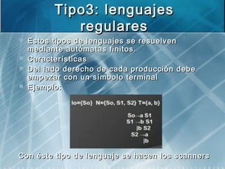 Tipo3: lenguajesTipo3: lenguajes
regularesregulares
 Estos tipos de lenguajes se resuelvenEstos tipos de lenguajes se resuelven
mediante autómatas finitos.mediante autómatas finitos.
 CaracterísticasCaracterísticas
 Del lado derecho de cada producción debeDel lado derecho de cada producción debe
empezar con un símbolo terminalempezar con un símbolo terminal
 Ejemplo:Ejemplo:
Con éste tipo de lenguaje se hacen los scannersCon éste tipo de lenguaje se hacen los scanners
 