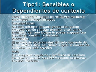 Tipo1: Sensibles oTipo1: Sensibles o
Dependientes de contextoDependientes de contexto
 Estos tipos de lenguajes se resuelven medianteEstos tipos de lenguajes se resuelven mediante
autómatas lineales limitadosautómatas lineales limitados
 CaracterísticasCaracterísticas
 Del lado derecho de cada producción puedeDel lado derecho de cada producción puede
empezar con un símbolo terminal o con un noempezar con un símbolo terminal o con un no
terminal y del lado izquierdo puede empezar conterminal y del lado izquierdo puede empezar con
más de un símbolo no terminal.más de un símbolo no terminal.
 RestricciónRestricción
 El número de no terminales del lado izquierdo deEl número de no terminales del lado izquierdo de
la producción debe ser menor o igual al número dela producción debe ser menor o igual al número de
símbolos del lado derechosímbolos del lado derecho
 NotaNota
 Los lenguajes regulares y los libres de contextoLos lenguajes regulares y los libres de contexto
también se pueden resolver mediante autómatastambién se pueden resolver mediante autómatas
lineales limitados.lineales limitados.
 