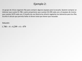Un grupo de chicos organizó rifas para comprar algunos equipos para la escuela. Quieren comprar un
televisor que cuesta $1.780, cuatro proyectores que cuestan $4.299 cada uno y 6 equipos de música
que cuestan $479 cada uno. El dueño de una librería les ofreció regalarles los talonarios para las rifas.
Escribí el cálculo que permita hallar el dinero total que tienen que recaudar.
Solución:
Ejemplo 2:
4796299447801 ..
 