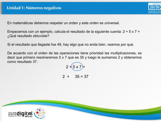 En matemáticas debemos respetar un orden y este orden es universal.
Empecemos con un ejemplo, calcula el resultado de la siguiente cuenta: 2 + 5 x 7 =
¿Qué resultado obtuviste?
Si el resultado que llegaste fue 49, hay algo que no anda bien, veamos por qué.
De acuerdo con el orden de las operaciones tiene prioridad las multiplicaciones, es
decir que primero resolveremos 5 x 7 que es 35 y luego le sumamos 2 y obtenemos
como resultado 37.
2 + 5 x 7 =
2 + 35 = 37
 