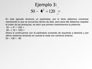 Ejemplo 3:
En este ejemplo tenemos un paréntesis, por lo tanto debemos comenzar
resolviendo lo que se encuentra dentro de éste, pero para ello debemos respetar
el orden de las jerarquías, es decir que primero resolveremos la potencia:
50 – ( 4² + 120) =
50 – ( 16 + 120) =
Ahora si continuamos con el paréntesis sumando de izquierda a derecha y por
último restamos teniendo en cuenta la resta con números enteros:
50 – 136 = - 86
120450 2
 