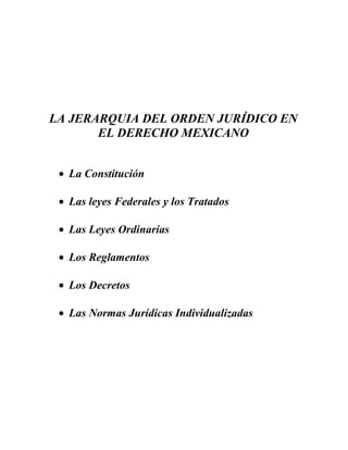 LA JERARQUIA DEL ORDEN JURÍDICO EN
EL DERECHO MEXICANO
• La Constitución
• Las leyes Federales y los Tratados
• Las Leyes Ordinarias
• Los Reglamentos
• Los Decretos
• Las Normas Jurídicas Individualizadas
 