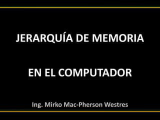JERARQUÍA DE MEMORIA
EN EL COMPUTADOR
Ing. Mirko Mac-Pherson Westres
 