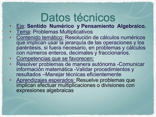 Datos técnicos 
• Eje: Sentido Numérico y Pensamiento Algebraico. 
• Tema: Problemas Multiplicativos 
• Contenido temático: Resolución de cálculos numéricos 
que implican usar la jerarquía de las operaciones y los 
paréntesis, si fuera necesario, en problemas y cálculos 
con números enteros, decimales y fraccionarios. 
• Competencias que se favorecen: 
• Resolver problemas de manera autónoma -Comunicar 
información matemática -Validar procedimientos y 
resultados –Manejar técnicas eficientemente 
• Aprendizajes esperados: Resuelve problemas que 
implican efectuar multiplicaciones o divisiones con 
expresiones algebraicas 
