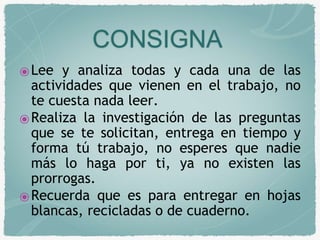 CONSIGNA 
⦿Lee y analiza todas y cada una de las 
actividades que vienen en el trabajo, no 
te cuesta nada leer. 
⦿Realiza la investigación de las preguntas 
que se te solicitan, entrega en tiempo y 
forma tú trabajo, no esperes que nadie 
más lo haga por ti, ya no existen las 
prorrogas. 
⦿Recuerda que es para entregar en hojas 
blancas, recicladas o de cuaderno. 
 