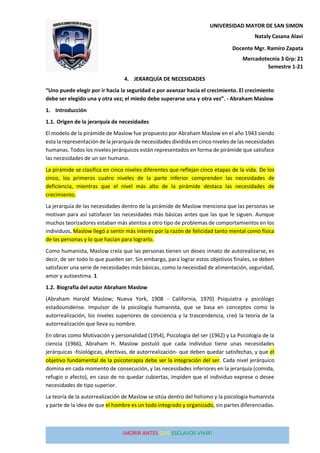 ¡MORIR ANTES QUE ESCLAVOS VIVIR!
UNIVERSIDAD MAYOR DE SAN SIMON
Mercadotecnia 3 Grp: 21
Semestre 1-21
Nataly Casana Alavi
Docente Mgr. Ramiro Zapata
4. JERARQUÍA DE NECESIDADES
“Uno puede elegir por ir hacia la seguridad o por avanzar hacia el crecimiento. El crecimiento
debe ser elegido una y otra vez; el miedo debe superarse una y otra vez”. - Abraham Maslow
1. Introducción
1.1. Origen de la jerarquía de necesidades
El modelo de la pirámide de Maslow fue propuesto por Abraham Maslow en el año 1943 siendo
esta la representación de la jerarquía de necesidades dividida en cinco niveles de las necesidades
humanas. Todos los niveles jerárquicos están representados en forma de pirámide que satisface
las necesidades de un ser humano.
La pirámide se clasifica en cinco niveles diferentes que reflejan cinco etapas de la vida. De los
cinco, los primeros cuatro niveles de la parte inferior comprenden las necesidades de
deficiencia, mientras que el nivel más alto de la pirámide destaca las necesidades de
crecimiento.
La jerarquía de las necesidades dentro de la pirámide de Maslow menciona que las personas se
motivan para así satisfacer las necesidades más básicas antes que las que le siguen. Aunque
muchos teorizadores estaban más atentos a otro tipo de problemas de comportamientos en los
individuos, Maslow llegó a sentir más interés por la razón de felicidad tanto mental como física
de las personas y lo que hacían para lograrlo.
Como humanista, Maslow creía que las personas tienen un deseo innato de autorealizarse, es
decir, de ser todo lo que pueden ser. Sin embargo, para lograr estos objetivos finales, se deben
satisfacer una serie de necesidades más básicas, como la necesidad de alimentación, seguridad,
amor y autoestima. 1
1.2. Biografía del autor Abraham Maslow
(Abraham Harold Maslow; Nueva York, 1908 - California, 1970) Psiquiatra y psicólogo
estadounidense. Impulsor de la psicología humanista, que se basa en conceptos como la
autorrealización, los niveles superiores de conciencia y la trascendencia, creó la teoría de la
autorrealización que lleva su nombre.
En obras como Motivación y personalidad (1954), Psicología del ser (1962) y La Psicología de la
ciencia (1966), Abraham H. Maslow postuló que cada individuo tiene unas necesidades
jerárquicas -fisiológicas, afectivas, de autorrealización- que deben quedar satisfechas, y que el
objetivo fundamental de la psicoterapia debe ser la integración del ser. Cada nivel jerárquico
domina en cada momento de consecución, y las necesidades inferiores en la jerarquía (comida,
refugio o afecto), en caso de no quedar cubiertas, impiden que el individuo exprese o desee
necesidades de tipo superior.
La teoría de la autorrealización de Maslow se sitúa dentro del holismo y la psicología humanista
y parte de la idea de que el hombre es un todo integrado y organizado, sin partes diferenciadas.
 