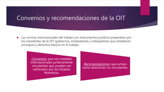 Convenios y recomendaciones de la OIT
 Las normas internacionales del trabajo son instrumentos jurídicos preparados por
los mandantes de la OIT (gobiernos, empleadores y trabajadores) que establecen
principios y derechos básicos en el trabajo.
Convenios, que son tratados
internacionales jurídicamente
vinculantes que pueden ser
ratificados por los Estados
Miembros.
Recomendaciones, que actúan
como directrices no vinculantes.
 