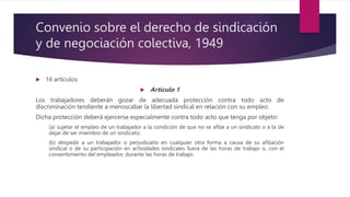 Convenio sobre el derecho de sindicación
y de negociación colectiva, 1949
 16 artículos
 Artículo 1
Los trabajadores deberán gozar de adecuada protección contra todo acto de
discriminación tendiente a menoscabar la libertad sindical en relación con su empleo.
Dicha protección deberá ejercerse especialmente contra todo acto que tenga por objeto:
(a) sujetar el empleo de un trabajador a la condición de que no se afilie a un sindicato o a la de
dejar de ser miembro de un sindicato;
(b) despedir a un trabajador o perjudicarlo en cualquier otra forma a causa de su afiliación
sindical o de su participación en actividades sindicales fuera de las horas de trabajo o, con el
consentimiento del empleador, durante las horas de trabajo.
 
