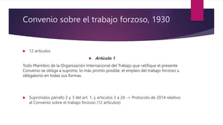 Convenio sobre el trabajo forzoso, 1930
 12 artículos
 Artículo 1
Todo Miembro de la Organización Internacional del Trabajo que ratifique el presente
Convenio se obliga a suprimir, lo más pronto posible, el empleo del trabajo forzoso u
obligatorio en todas sus formas.
 Suprimidos párrafo 2 y 3 del art. 1, y artículos 3 a 24 -> Protocolo de 2014 relativo
al Convenio sobre el trabajo forzoso (12 artículos)
 
