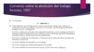 Convenio sobre la abolición del trabajo
forzoso, 1957
 10 artículos
 Artículo 1
 Todo Miembro de la Organización Internacional del Trabajo que ratifique el
presente Convenio se obliga a suprimir y a no hacer uso de ninguna forma de
trabajo forzoso u obligatorio:
• (a) como medio de coerción o de educación políticas o como castigo por tener o
expresar determinadas opiniones políticas o por manifestar oposición ideológica
al orden político, social o económico establecido;
• (b) como método de movilización y utilización de la mano de obra con fines de
fomento económico;
• (c) como medida de disciplina en el trabajo;
• (d) como castigo por haber participado en huelgas;
• (e) como medida de discriminación racial, social, nacional o religiosa.
 