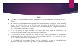  Artículo 3
 A los efectos del presente Convenio, la expresión "las peores formas de trabajo infantil"
abarca:
• (a) todas las formas de esclavitud o las prácticas análogas a la esclavitud, como la venta
venta y la trata de niños, la servidumbre por deudas y la condición de siervo, y el
trabajo forzoso u obligatorio, incluido el reclutamiento forzoso u obligatorio de niños
para utilizarlos en conflictos armados;
• (b) la utilización, el reclutamiento o la oferta de niños para la prostitución, la
producción de pornografía o actuaciones pornográficas;
• (c) la utilización, el reclutamiento o la oferta de niños para la realización de actividades
ilícitas, en particular la producción y el tráfico de estupefacientes, tal como se definen
en los tratados internacionales pertinentes, y
• (d) el trabajo que, por su naturaleza o por las condiciones en que se lleva a cabo, es
probable que dañe la salud, la seguridad o la moralidad de los niños.
 