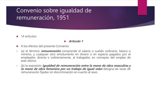 Convenio sobre igualdad de
remuneración, 1951
 14 artículos
 Artículo 1
 A los efectos del presente Convenio:
• (a) el término remuneración comprende el salario o sueldo ordinario, básico o
mínimo, y cualquier otro emolumento en dinero o en especie pagados por el
empleador, directa o indirectamente, al trabajador, en concepto del empleo de
este último;
• (b) la expresión igualdad de remuneración entre la mano de obra masculina y
la mano de obra femenina por un trabajo de igual valor designa las tasas de
remuneración fijadas sin discriminación en cuanto al sexo.
 
