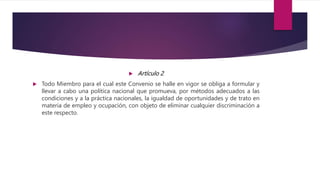  Artículo 2
 Todo Miembro para el cual este Convenio se halle en vigor se obliga a formular y
llevar a cabo una política nacional que promueva, por métodos adecuados a las
condiciones y a la práctica nacionales, la igualdad de oportunidades y de trato en
materia de empleo y ocupación, con objeto de eliminar cualquier discriminación a
este respecto.
 