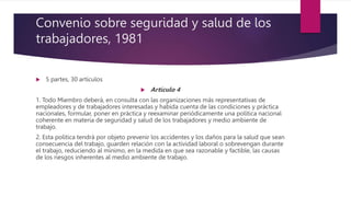 Convenio sobre seguridad y salud de los
trabajadores, 1981
 5 partes, 30 artículos
 Artículo 4
1. Todo Miembro deberá, en consulta con las organizaciones más representativas de
empleadores y de trabajadores interesadas y habida cuenta de las condiciones y práctica
nacionales, formular, poner en práctica y reexaminar periódicamente una política nacional
coherente en materia de seguridad y salud de los trabajadores y medio ambiente de
trabajo.
2. Esta política tendrá por objeto prevenir los accidentes y los daños para la salud que sean
consecuencia del trabajo, guarden relación con la actividad laboral o sobrevengan durante
el trabajo, reduciendo al mínimo, en la medida en que sea razonable y factible, las causas
de los riesgos inherentes al medio ambiente de trabajo.
 