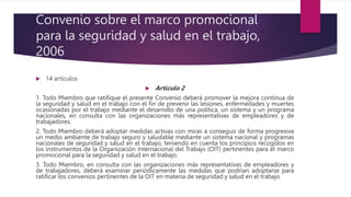 Convenio sobre el marco promocional
para la seguridad y salud en el trabajo,
2006
 14 artículos
 Artículo 2
1. Todo Miembro que ratifique el presente Convenio deberá promover la mejora continua de
la seguridad y salud en el trabajo con el fin de prevenir las lesiones, enfermedades y muertes
ocasionadas por el trabajo mediante el desarrollo de una política, un sistema y un programa
nacionales, en consulta con las organizaciones más representativas de empleadores y de
trabajadores.
2. Todo Miembro deberá adoptar medidas activas con miras a conseguir de forma progresiva
un medio ambiente de trabajo seguro y saludable mediante un sistema nacional y programas
nacionales de seguridad y salud en el trabajo, teniendo en cuenta los principios recogidos en
los instrumentos de la Organización Internacional del Trabajo (OIT) pertinentes para el marco
promocional para la seguridad y salud en el trabajo.
3. Todo Miembro, en consulta con las organizaciones más representativas de empleadores y
de trabajadores, deberá examinar periódicamente las medidas que podrían adoptarse para
ratificar los convenios pertinentes de la OIT en materia de seguridad y salud en el trabajo.
 