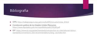 Bibliografia
 STPS: https://trabajoseguro.stps.gob.mx/bol093/vinculos/notas_4.html
 Constitución política de los Estados Unidos Mexicanos:
https://www.diputados.gob.mx/LeyesBiblio/pdf/CPEUM.pdf
 OIT: https://www.ilo.org/global/standards/introduction-to-international-labour-
standards/conventions-and-recommendations/lang--es/index.htm
 