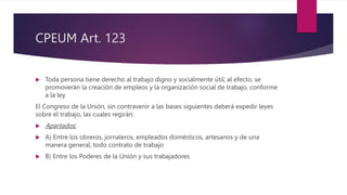 CPEUM Art. 123
 Toda persona tiene derecho al trabajo digno y socialmente útil; al efecto, se
promoverán la creación de empleos y la organización social de trabajo, conforme
a la ley.
El Congreso de la Unión, sin contravenir a las bases siguientes deberá expedir leyes
sobre el trabajo, las cuales regirán:
 Apartados:
 A) Entre los obreros, jornaleros, empleados domésticos, artesanos y de una
manera general, todo contrato de trabajo
 B) Entre los Poderes de la Unión y sus trabajadores
 