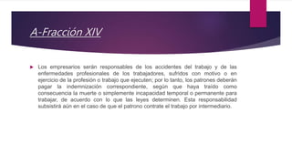 A-Fracción XIV
 Los empresarios serán responsables de los accidentes del trabajo y de las
enfermedades profesionales de los trabajadores, sufridos con motivo o en
ejercicio de la profesión o trabajo que ejecuten; por lo tanto, los patrones deberán
pagar la indemnización correspondiente, según que haya traído como
consecuencia la muerte o simplemente incapacidad temporal o permanente para
trabajar, de acuerdo con lo que las leyes determinen. Esta responsabilidad
subsistirá aún en el caso de que el patrono contrate el trabajo por intermediario.
 