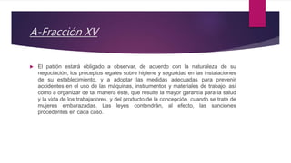 A-Fracción XV
 El patrón estará obligado a observar, de acuerdo con la naturaleza de su
negociación, los preceptos legales sobre higiene y seguridad en las instalaciones
de su establecimiento, y a adoptar las medidas adecuadas para prevenir
accidentes en el uso de las máquinas, instrumentos y materiales de trabajo, así
como a organizar de tal manera éste, que resulte la mayor garantía para la salud
y la vida de los trabajadores, y del producto de la concepción, cuando se trate de
mujeres embarazadas. Las leyes contendrán, al efecto, las sanciones
procedentes en cada caso.
 