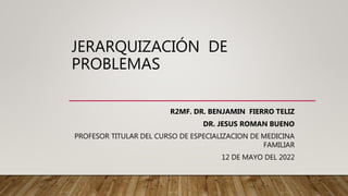 JERARQUIZACIÓN DE
PROBLEMAS
R2MF. DR. BENJAMIN FIERRO TELIZ
DR. JESUS ROMAN BUENO
PROFESOR TITULAR DEL CURSO DE ESPECIALIZACION DE MEDICINA
FAMILIAR
12 DE MAYO DEL 2022
 